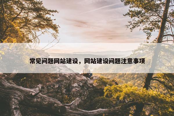 常见问题网站建设，网站建设问题注意事项