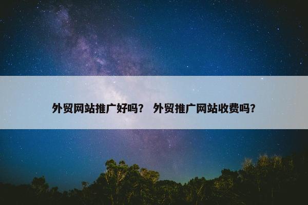 外贸网站推广好吗？ 外贸推广网站收费吗？