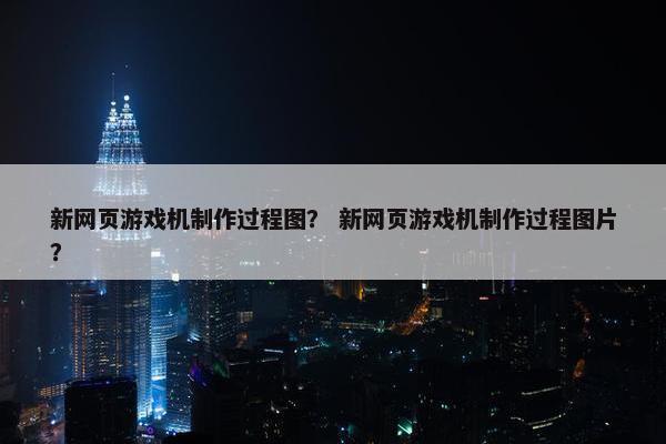 新网页游戏机制作过程图？ 新网页游戏机制作过程图片？