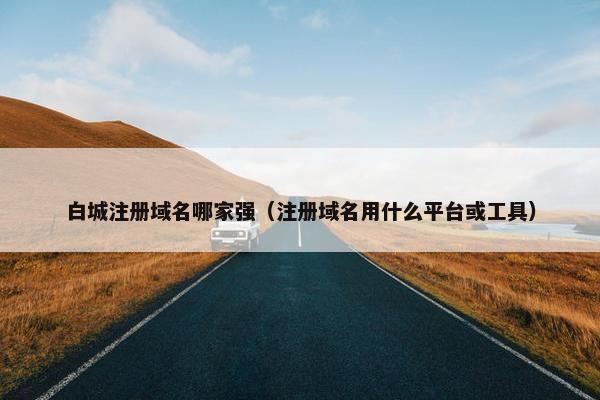 白城注册域名哪家强（注册域名用什么平台或工具）