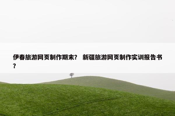伊春旅游网页制作期末？ 新疆旅游网页制作实训报告书？