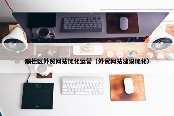 顺德区外贸网站优化运营（外贸网站建设优化）
