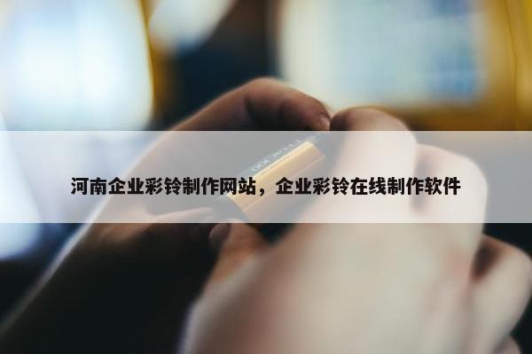 河南企业彩铃制作网站，企业彩铃在线制作软件