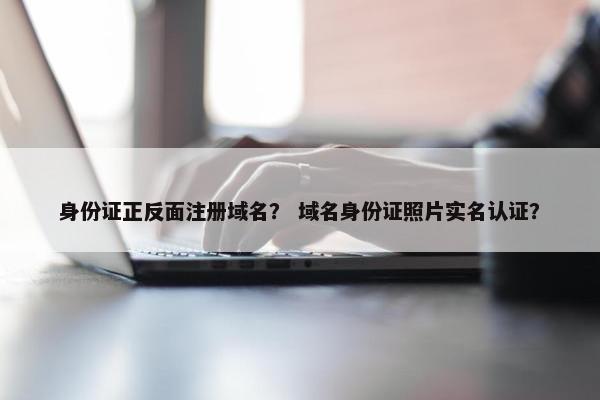 身份证正反面注册域名？ 域名身份证照片实名认证？