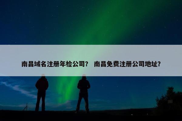 南昌域名注册年检公司？ 南昌免费注册公司地址？