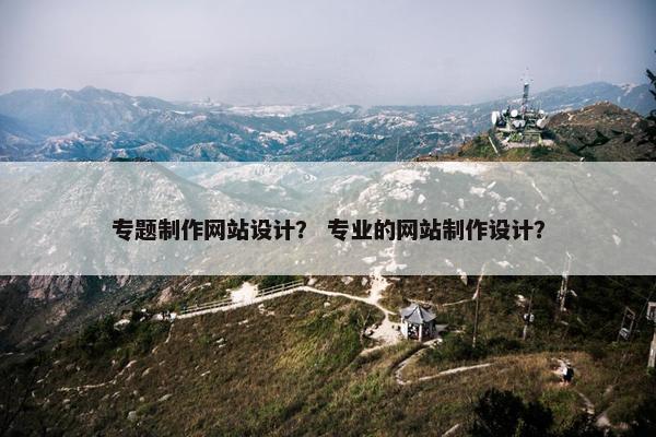 专题制作网站设计？ 专业的网站制作设计？