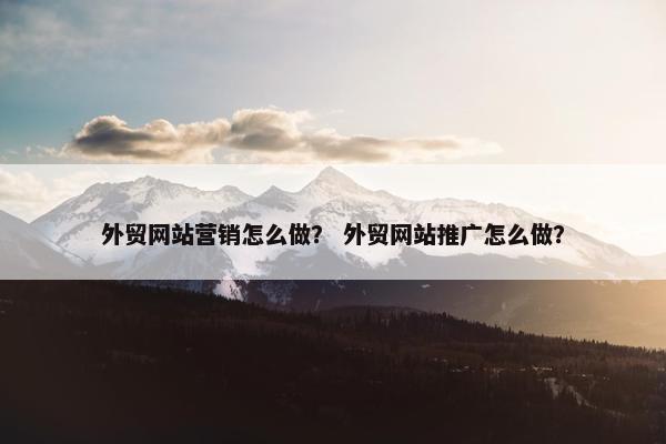 外贸网站营销怎么做？ 外贸网站推广怎么做？