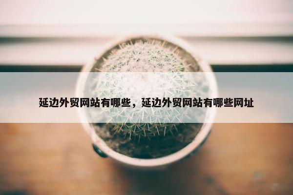 延边外贸网站有哪些，延边外贸网站有哪些网址