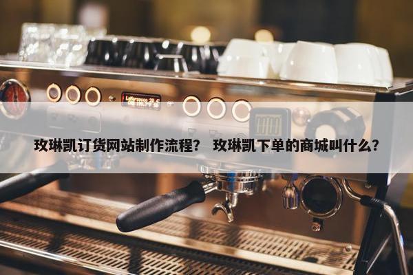 玫琳凯订货网站制作流程？ 玫琳凯下单的商城叫什么？