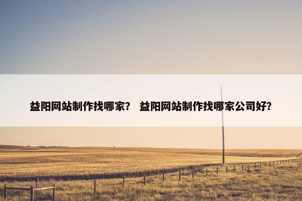 益阳网站制作找哪家？ 益阳网站制作找哪家公司好？