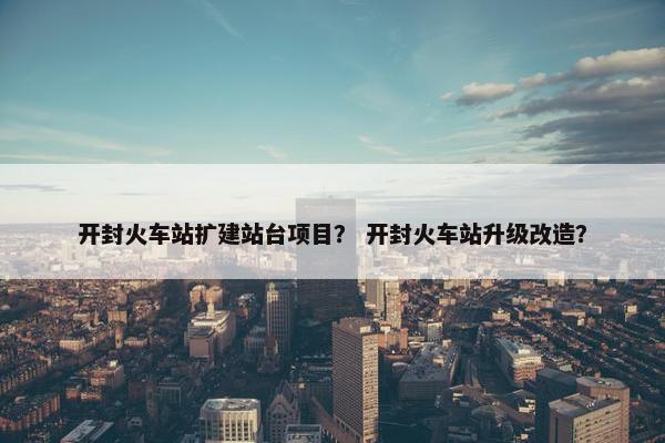 开封火车站扩建站台项目？ 开封火车站升级改造？