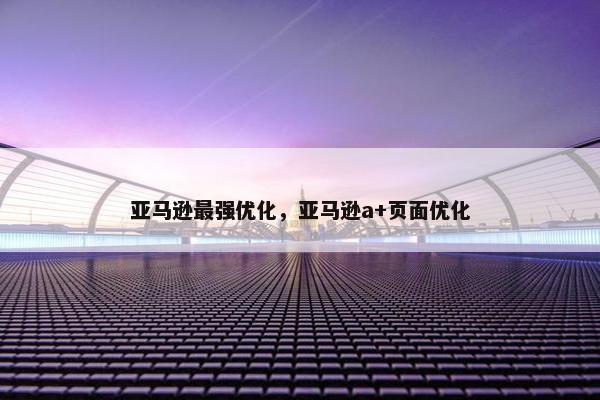 亚马逊最强优化，亚马逊a+页面优化