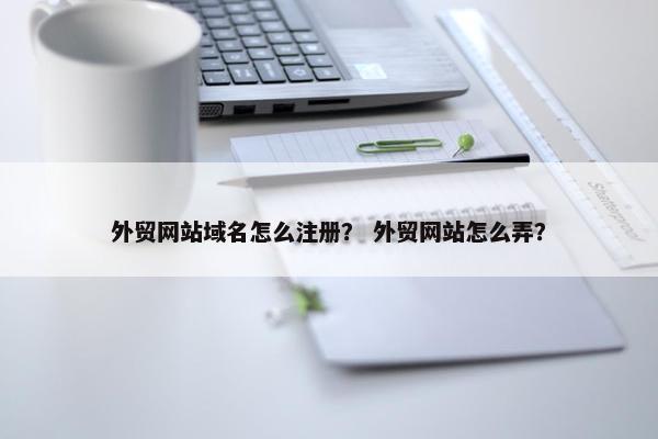 外贸网站域名怎么注册? 外贸网站怎么弄? 外贸网站域名怎么注册? 外贸网站怎么弄?