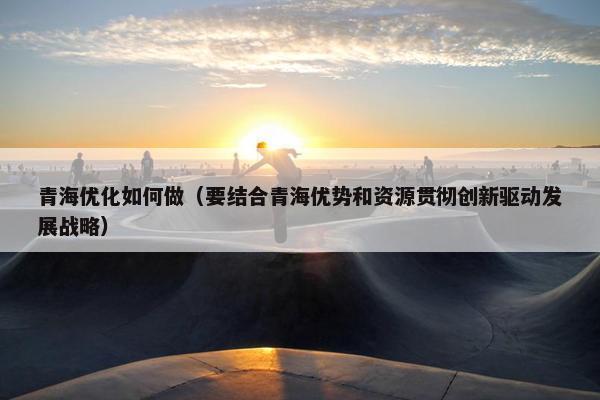 青海优化如何做（要结合青海优势和资源贯彻创新驱动发展战略）