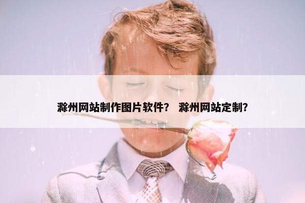 滁州网站制作图片软件？ 滁州网站定制？