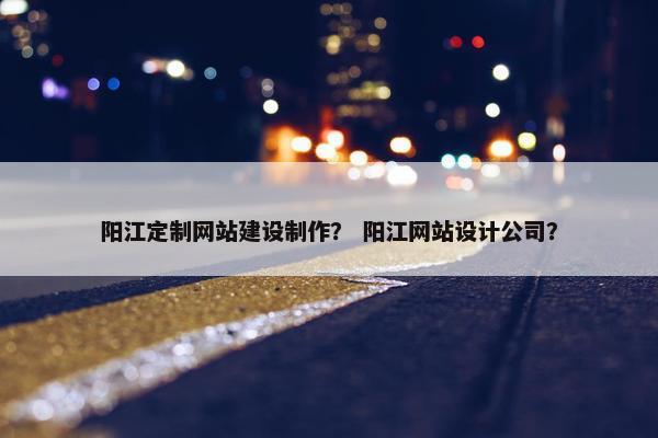 阳江定制网站建设制作？ 阳江网站设计公司？