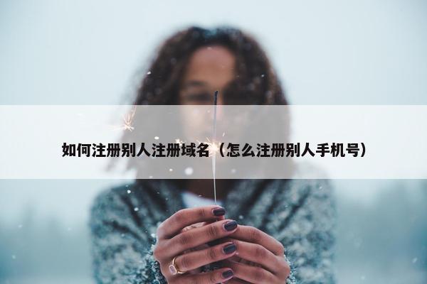 如何注册别人注册域名（怎么注册别人手机号）