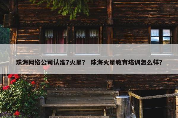 珠海网络公司认准7火星？ 珠海火星教育培训怎么样？
