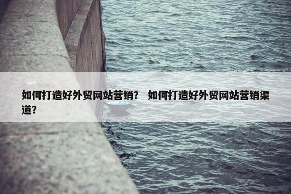 如何打造好外贸网站营销？ 如何打造好外贸网站营销渠道？