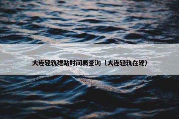 大连轻轨建站时间表查询（大连轻轨在建）