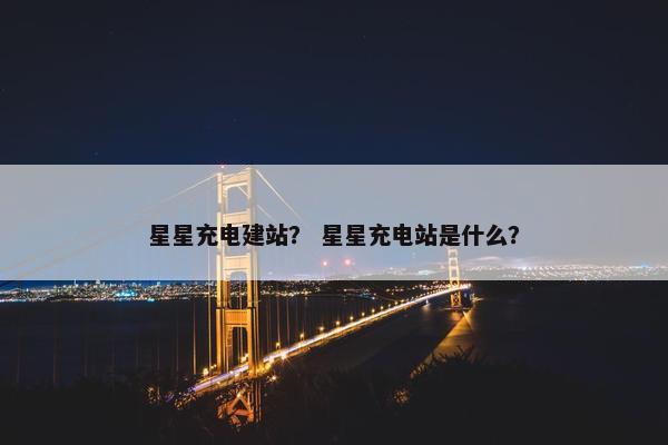 星星充电建站？ 星星充电站是什么？
