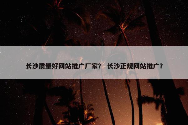 长沙质量好网站推广厂家？ 长沙正规网站推广？