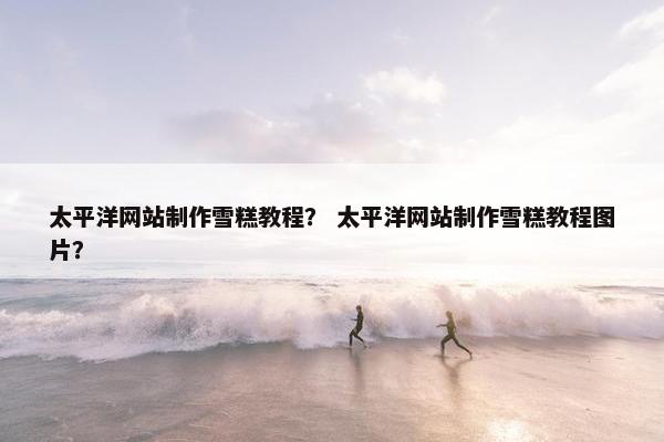 太平洋网站制作雪糕教程？ 太平洋网站制作雪糕教程图片？