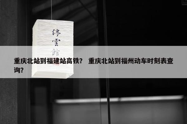 重庆北站到福建站高铁？ 重庆北站到福州动车时刻表查询？
