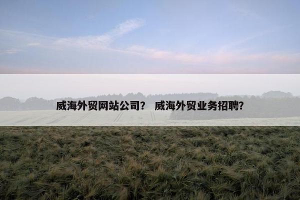 威海外贸网站公司？ 威海外贸业务招聘？