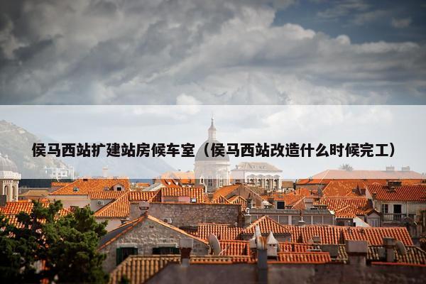 侯马西站扩建站房候车室（侯马西站改造什么时候完工）