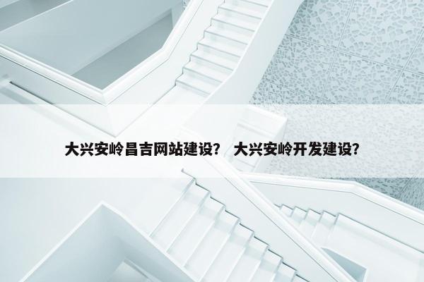 大兴安岭昌吉网站建设？ 大兴安岭开发建设？
