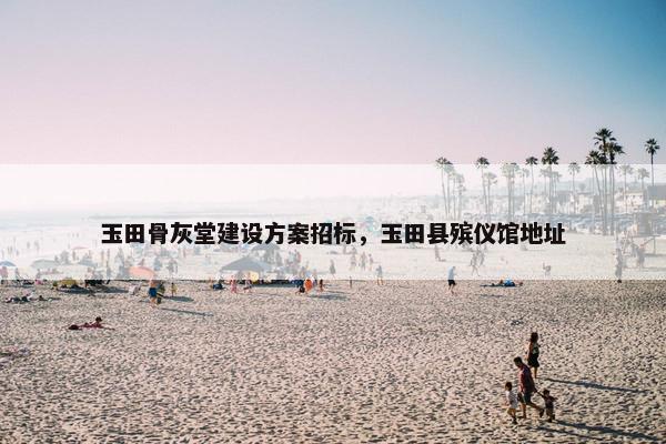 玉田骨灰堂建设方案招标，玉田县殡仪馆地址