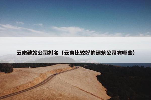 云南建站公司排名（云南比较好的建筑公司有哪些）