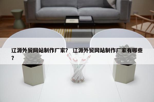 辽源外贸网站制作厂家？ 辽源外贸网站制作厂家有哪些？