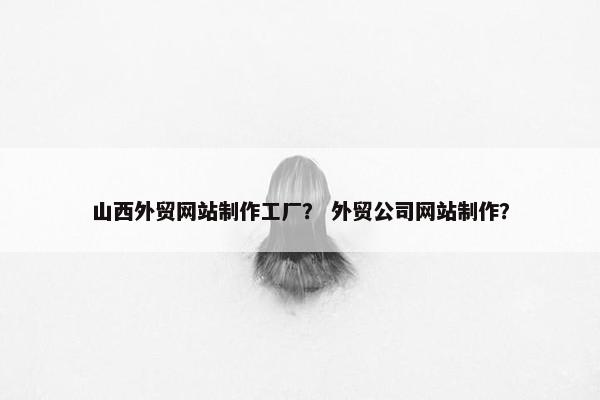 山西外贸网站制作工厂？ 外贸公司网站制作？