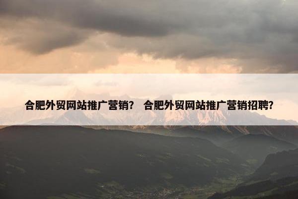 合肥外贸网站推广营销？ 合肥外贸网站推广营销招聘？