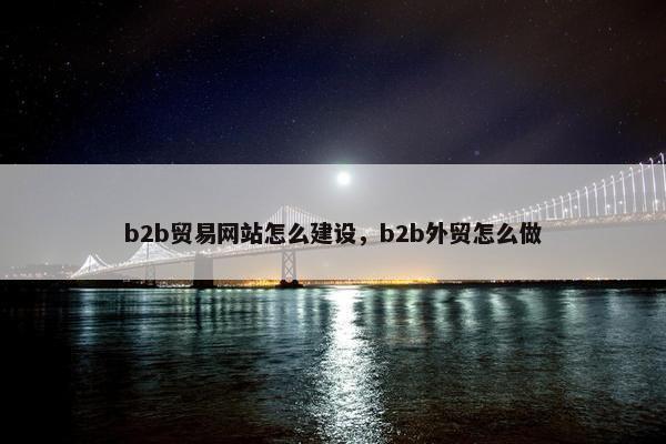 b2b贸易网站怎么建设，b2b外贸怎么做