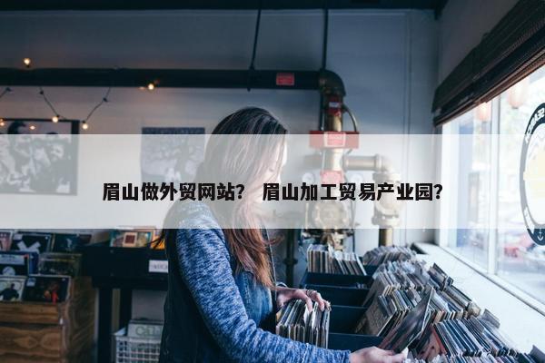 眉山做外贸网站？ 眉山加工贸易产业园？