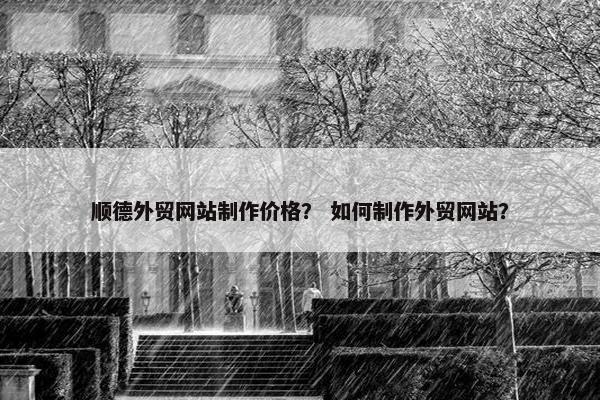 顺德外贸网站制作价格？ 如何制作外贸网站？