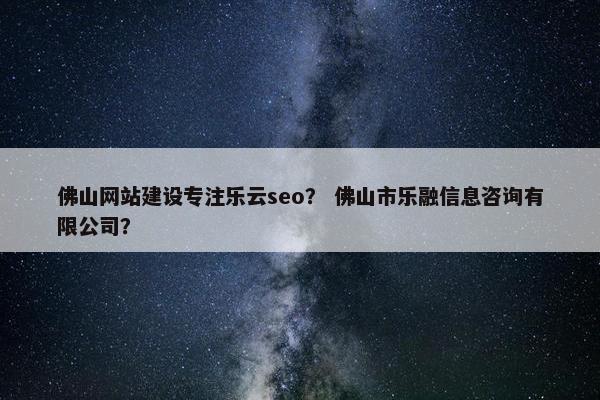 佛山网站建设专注乐云seo？ 佛山市乐融信息咨询有限公司？