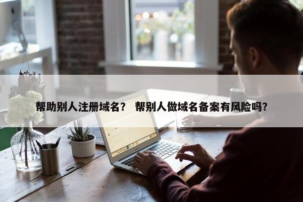 帮助别人注册域名？ 帮别人做域名备案有风险吗？