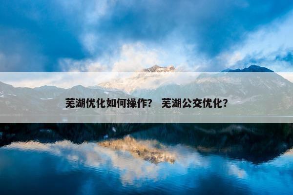 芜湖优化如何操作？ 芜湖公交优化？