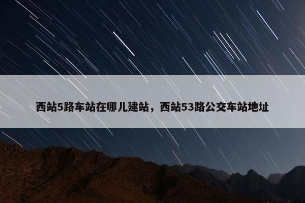 西站5路车站在哪儿建站，西站53路公交车站地址