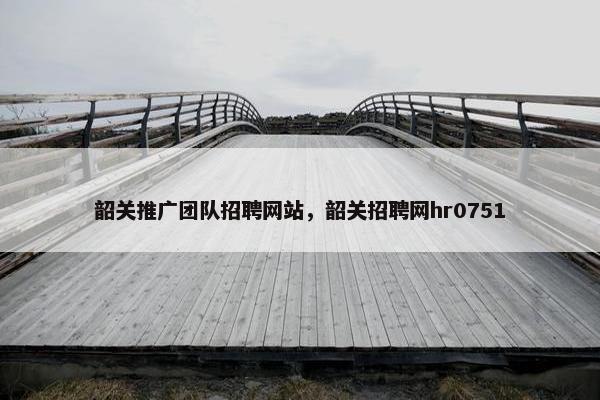 韶关推广团队招聘网站，韶关招聘网hr0751