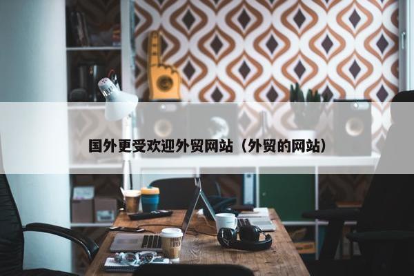 国外更受欢迎外贸网站（外贸的网站）