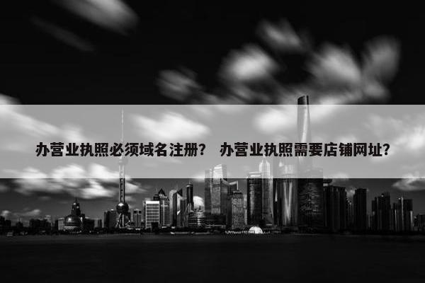 办营业执照必须域名注册？ 办营业执照需要店铺网址？