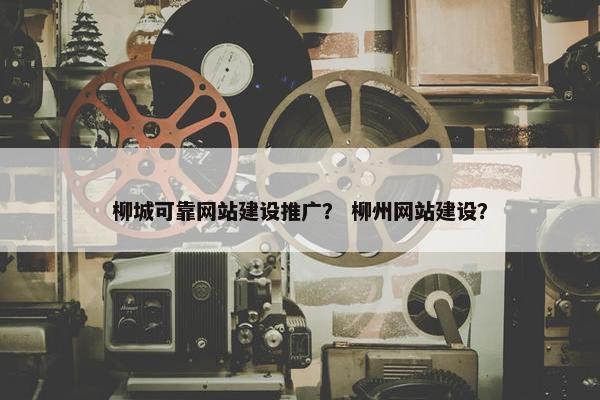 柳城可靠网站建设推广? 柳州网站建设?