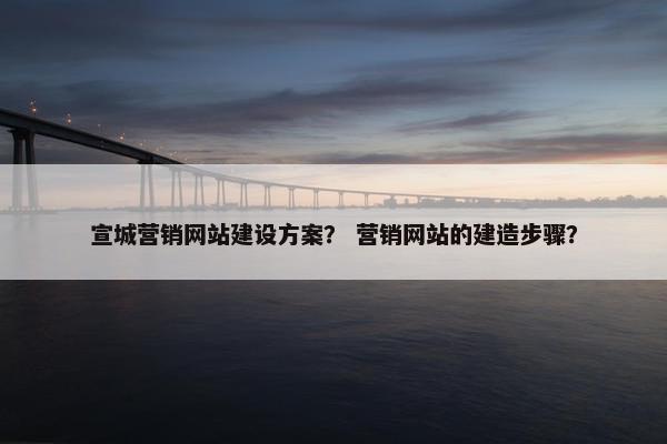 宣城营销网站建设方案？ 营销网站的建造步骤？
