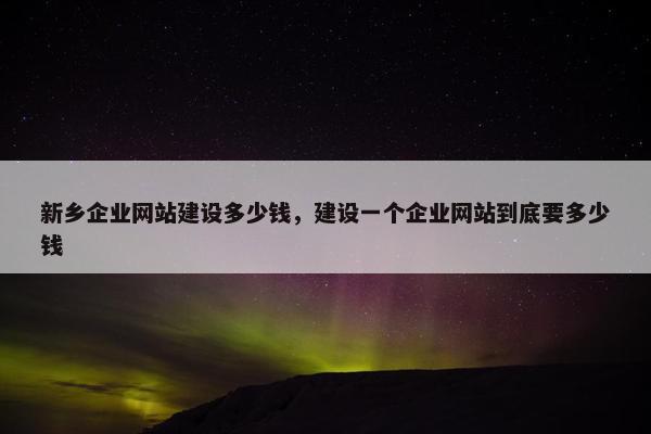 新乡企业网站建设多少钱，建设一个企业网站到底要多少钱