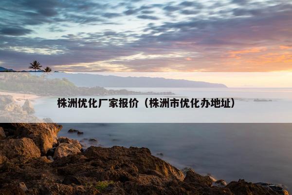 株洲优化厂家报价（株洲市优化办地址）